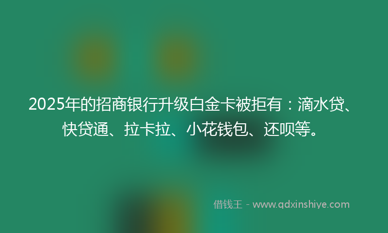 2025年的招商银行升级白金卡被拒有：滴水贷、快贷通、拉卡拉、小花钱包、还呗等。