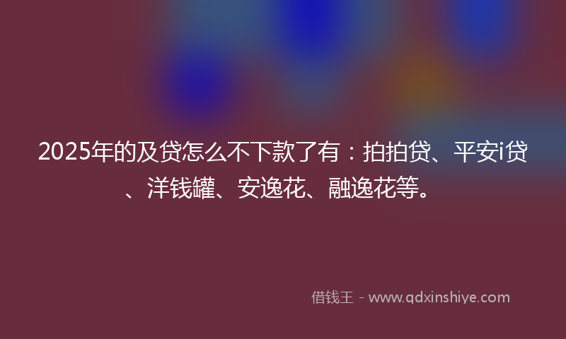 2025年的及贷怎么不下款了有：拍拍贷、平安i贷、洋钱罐、安逸花、融逸花等。