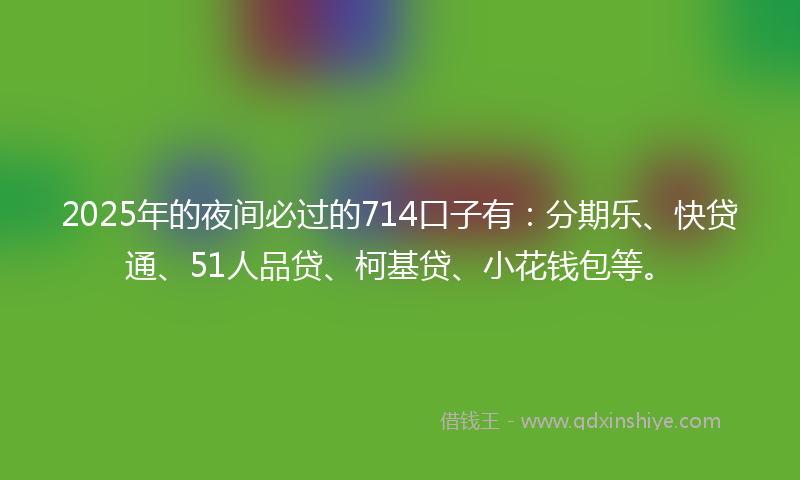 2025年的夜间必过的714口子有：分期乐、快贷通、51人品贷、柯基贷、小花钱包等。
