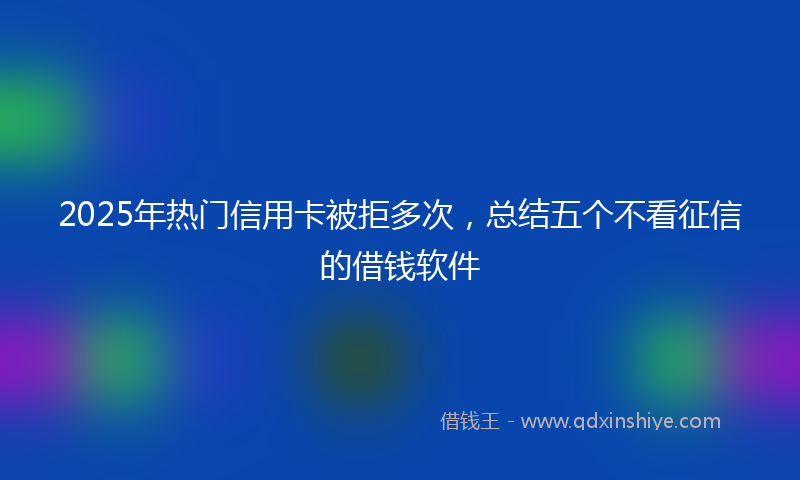 2025年热门信用卡被拒多次，总结五个不看征信的借钱软件