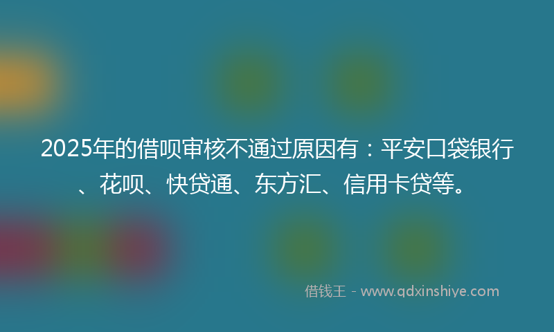 2025年的借呗审核不通过原因有：平安口袋银行、花呗、快贷通、东方汇、信用卡贷等。