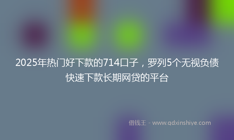 2025年热门好下款的714口子，罗列5个无视负债快速下款长期网贷的平台