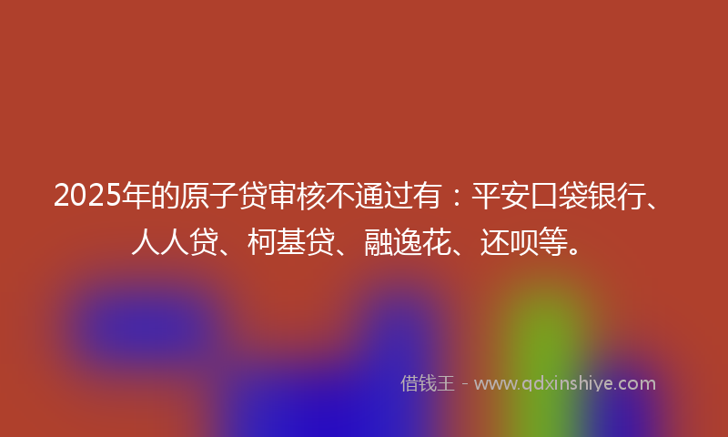 2025年的原子贷审核不通过有：平安口袋银行、人人贷、柯基贷、融逸花、还呗等。
