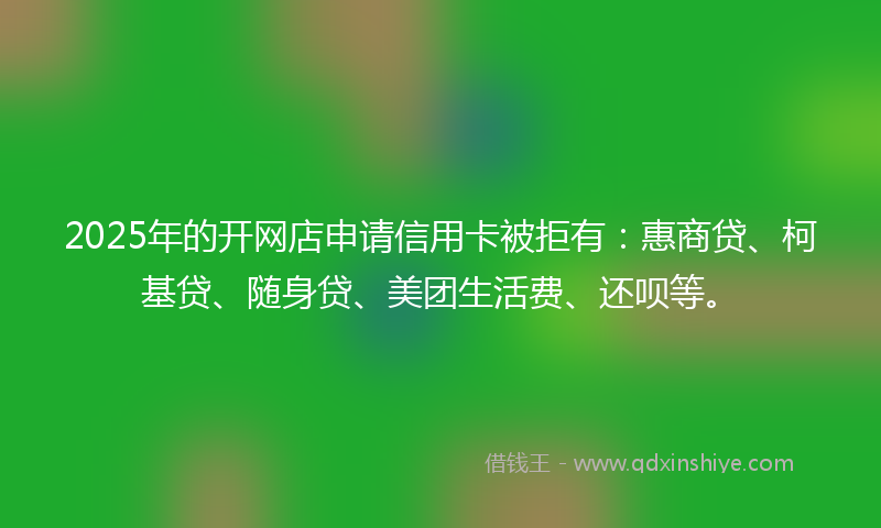 2025年的开网店申请信用卡被拒有：惠商贷、柯基贷、随身贷、美团生活费、还呗等。