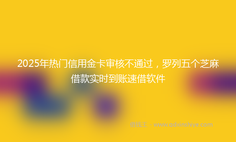 2025年热门信用金卡审核不通过，罗列五个芝麻借款实时到账速借软件