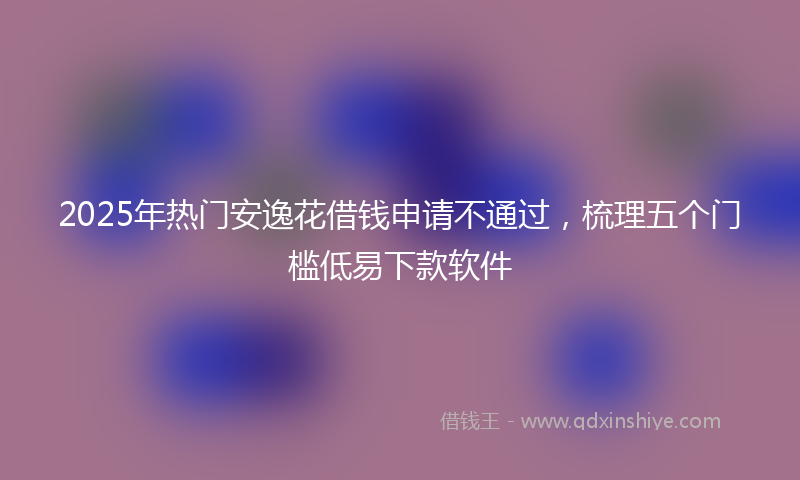 2025年热门安逸花借钱申请不通过，梳理五个门槛低易下款软件