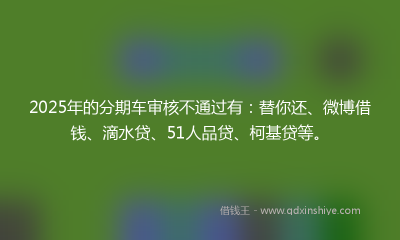 2025年的分期车审核不通过有：替你还、微博借钱、滴水贷、51人品贷、柯基贷等。