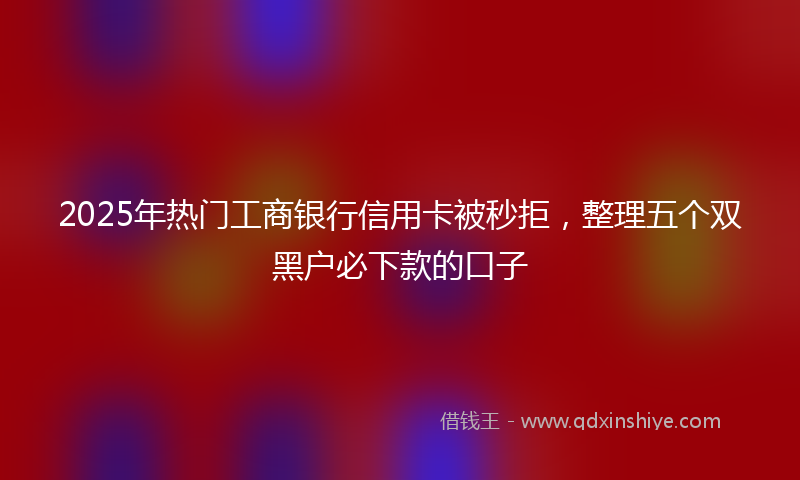 2025年热门工商银行信用卡被秒拒，整理五个双黑户必下款的口子