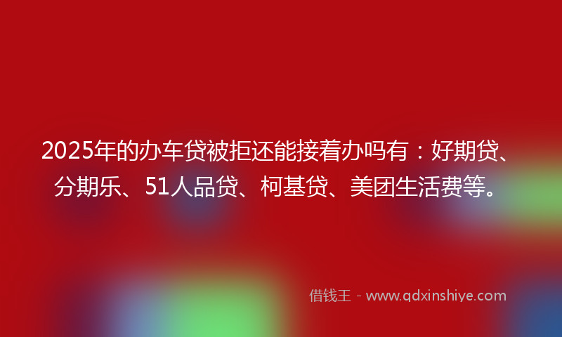 2025年的办车贷被拒还能接着办吗有：好期贷、分期乐、51人品贷、柯基贷、美团生活费等。
