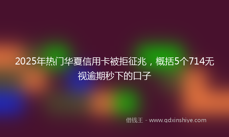 2025年热门华夏信用卡被拒征兆，概括5个714无视逾期秒下的口子