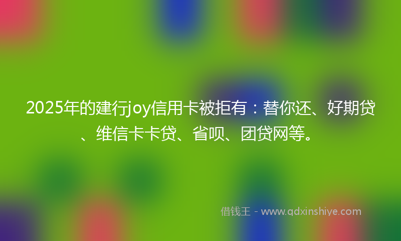 2025年的建行joy信用卡被拒有：替你还、好期贷、维信卡卡贷、省呗、团贷网等。