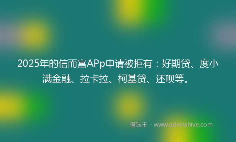 2025年的信而富APp申请被拒有：好期贷、度小满金融、拉卡拉、柯基贷、还呗等。