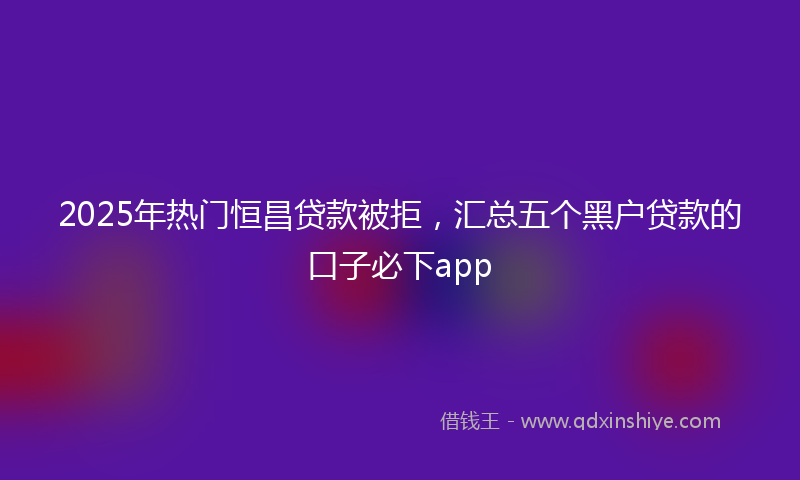 2025年热门恒昌贷款被拒，汇总五个黑户贷款的口子必下app