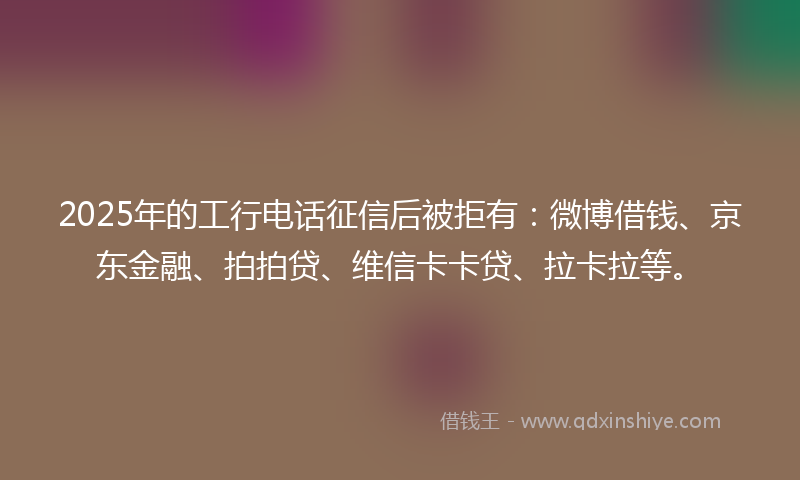 2025年的工行电话征信后被拒有：微博借钱、京东金融、拍拍贷、维信卡卡贷、拉卡拉等。