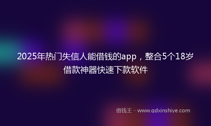 2025年热门失信人能借钱的app，整合5个18岁借款神器快速下款软件