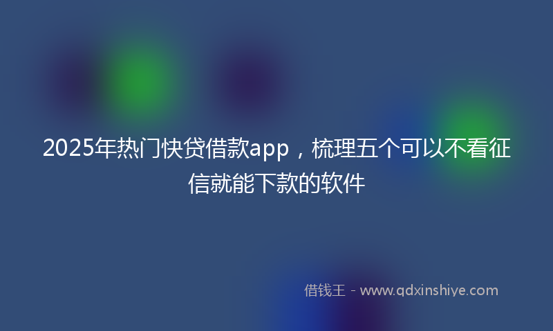 2025年热门快贷借款app，梳理五个可以不看征信就能下款的软件