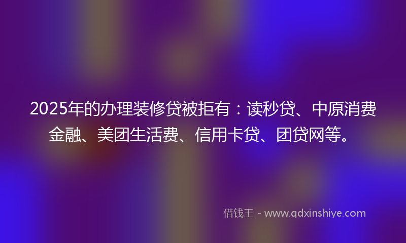 2025年的办理装修贷被拒有：读秒贷、中原消费金融、美团生活费、信用卡贷、团贷网等。