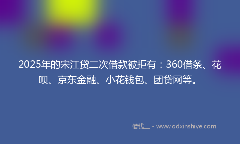 2025年的宋江贷二次借款被拒有：360借条、花呗、京东金融、小花钱包、团贷网等。