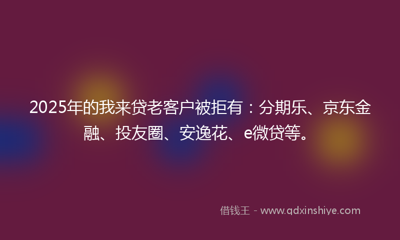 2025年的我来贷老客户被拒有：分期乐、京东金融、投友圈、安逸花、e微贷等。