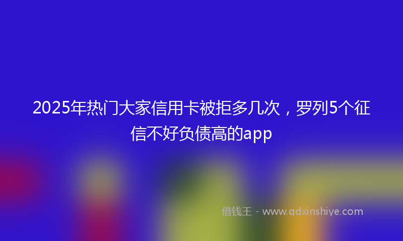 2025年热门大家信用卡被拒多几次，罗列5个征信不好负债高的app