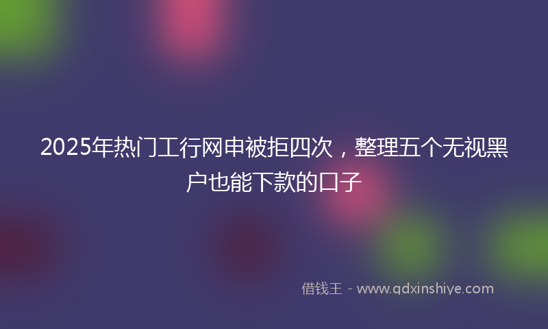 2025年热门工行网申被拒四次，整理五个无视黑户也能下款的口子