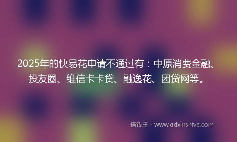 2025年的快易花申请不通过有：中原消费金融、投友圈、维信卡卡贷、融逸花、团贷网等。