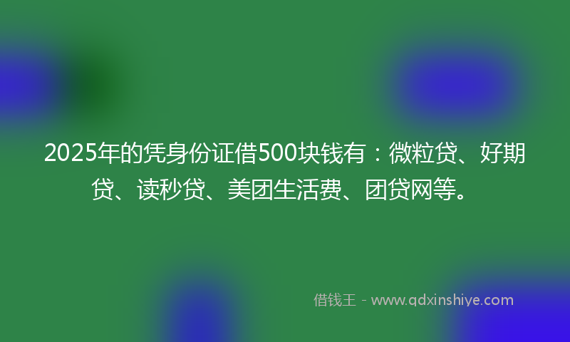 2025年的凭身份证借500块钱有：微粒贷、好期贷、读秒贷、美团生活费、团贷网等。