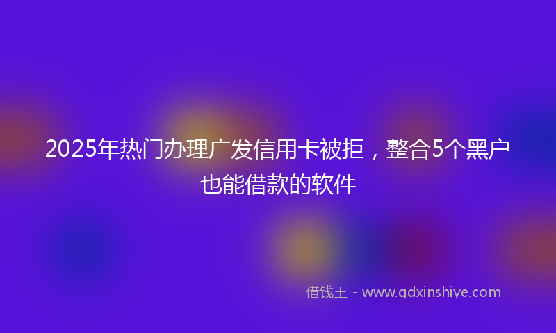 2025年热门办理广发信用卡被拒，整合5个黑户也能借款的软件
