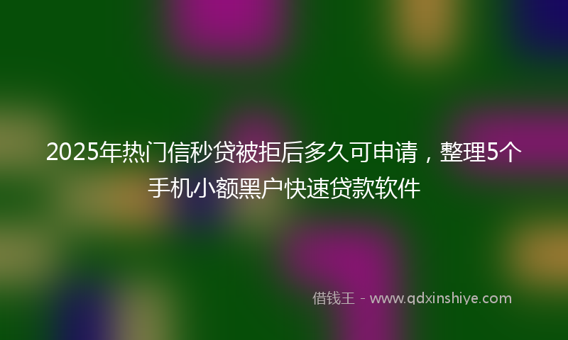 2025年热门信秒贷被拒后多久可申请，整理5个手机小额黑户快速贷款软件