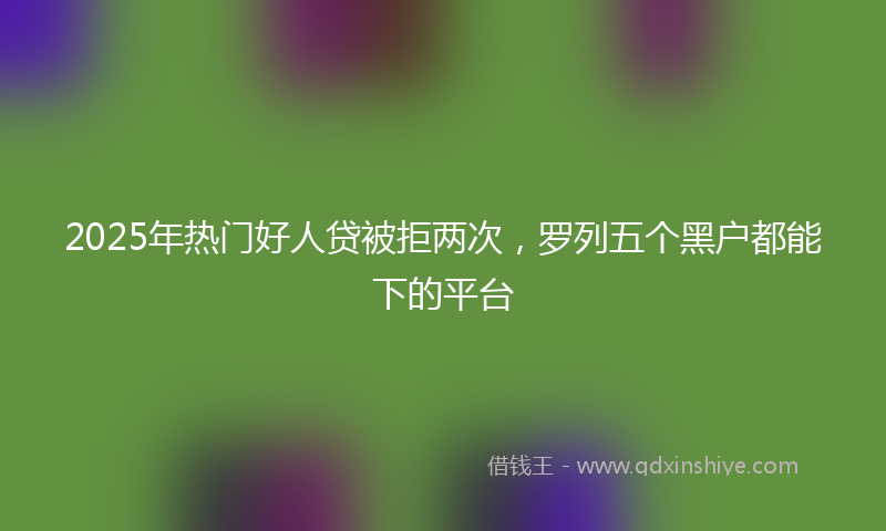 2025年热门好人贷被拒两次，罗列五个黑户都能下的平台