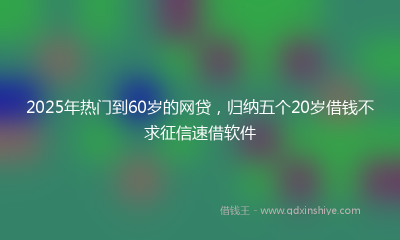 2025年热门到60岁的网贷，归纳五个20岁借钱不求征信速借软件