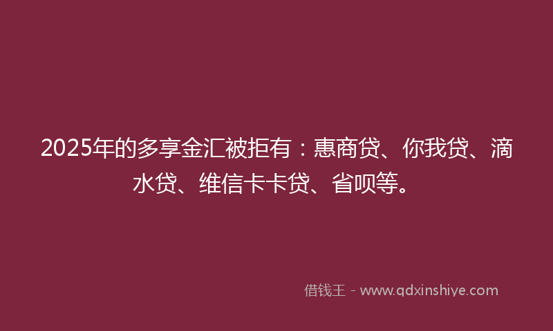 2025年的多享金汇被拒有：惠商贷、你我贷、滴水贷、维信卡卡贷、省呗等。