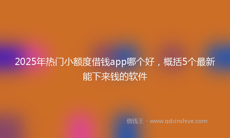 2025年热门小额度借钱app哪个好，概括5个最新能下来钱的软件