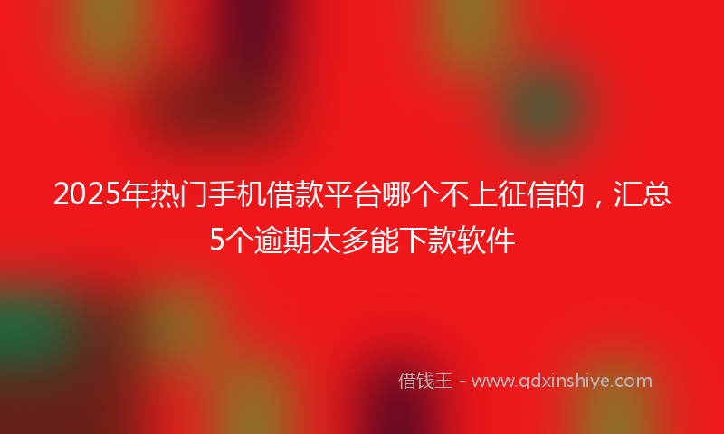2025年热门手机借款平台哪个不上征信的，汇总5个逾期太多能下款软件