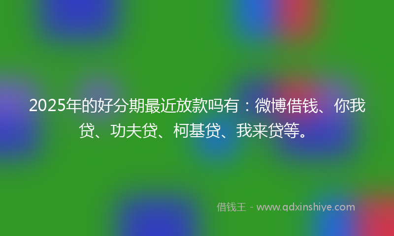 2025年的好分期最近放款吗有：微博借钱、你我贷、功夫贷、柯基贷、我来贷等。