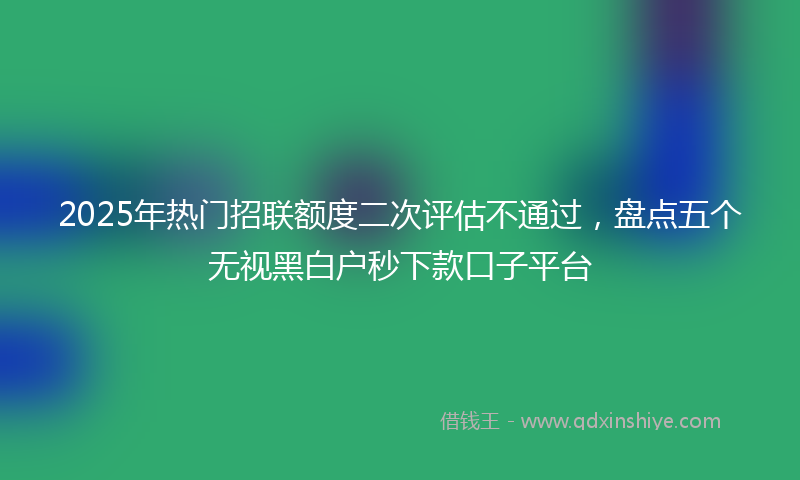 2025年热门招联额度二次评估不通过，盘点五个无视黑白户秒下款口子平台
