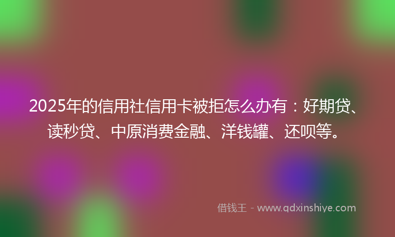 2025年的信用社信用卡被拒怎么办有：好期贷、读秒贷、中原消费金融、洋钱罐、还呗等。