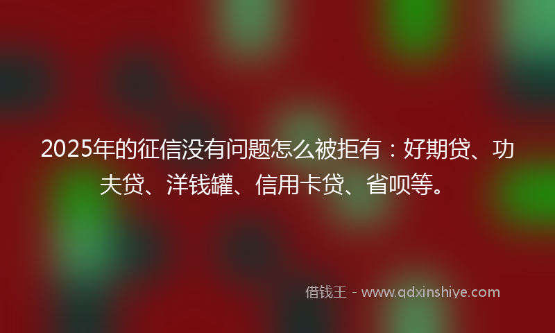 2025年的征信没有问题怎么被拒有：好期贷、功夫贷、洋钱罐、信用卡贷、省呗等。