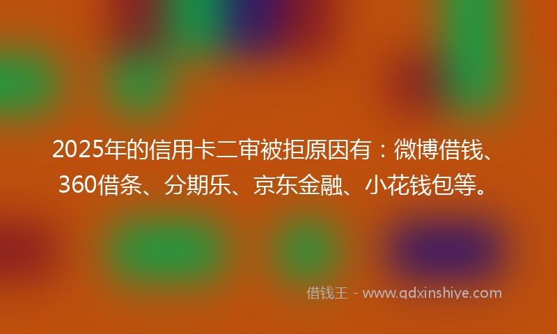 2025年的信用卡二审被拒原因有：微博借钱、360借条、分期乐、京东金融、小花钱包等。