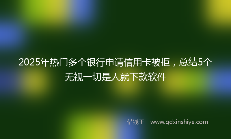 2025年热门多个银行申请信用卡被拒，总结5个无视一切是人就下款软件