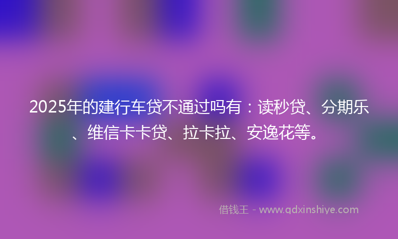 2025年的建行车贷不通过吗有：读秒贷、分期乐、维信卡卡贷、拉卡拉、安逸花等。