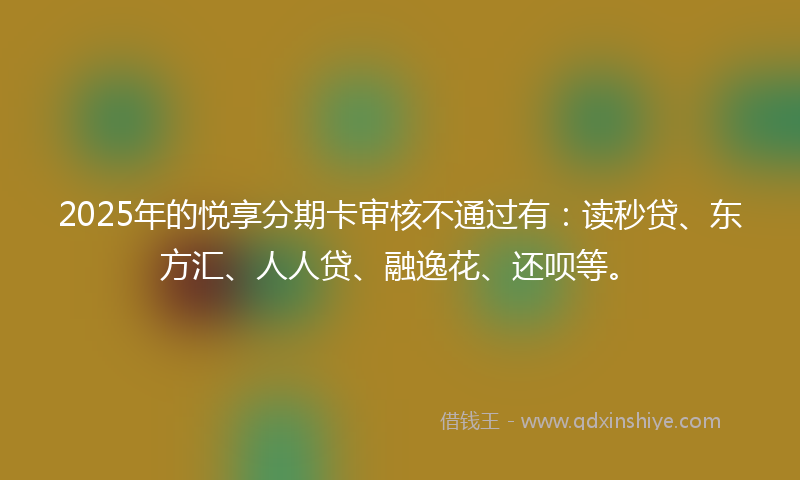 2025年的悦享分期卡审核不通过有：读秒贷、东方汇、人人贷、融逸花、还呗等。