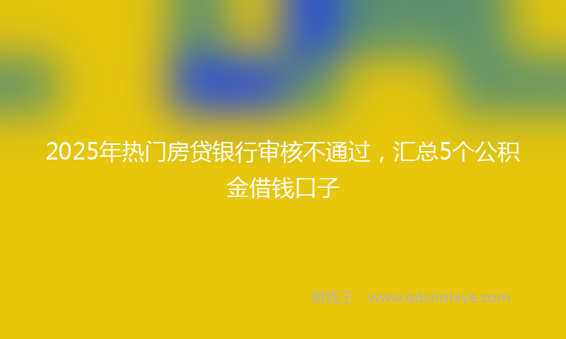 2025年热门房贷银行审核不通过，汇总5个公积金借钱口子