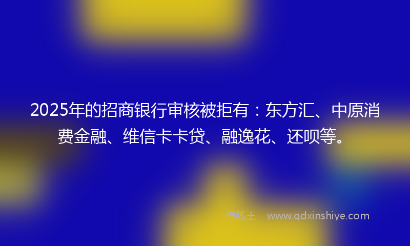 2025年的招商银行审核被拒有：东方汇、中原消费金融、维信卡卡贷、融逸花、还呗等。