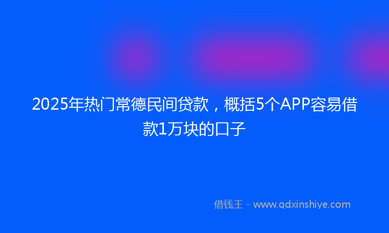 2025年热门常德民间贷款，概括5个APP容易借款1万块的口子