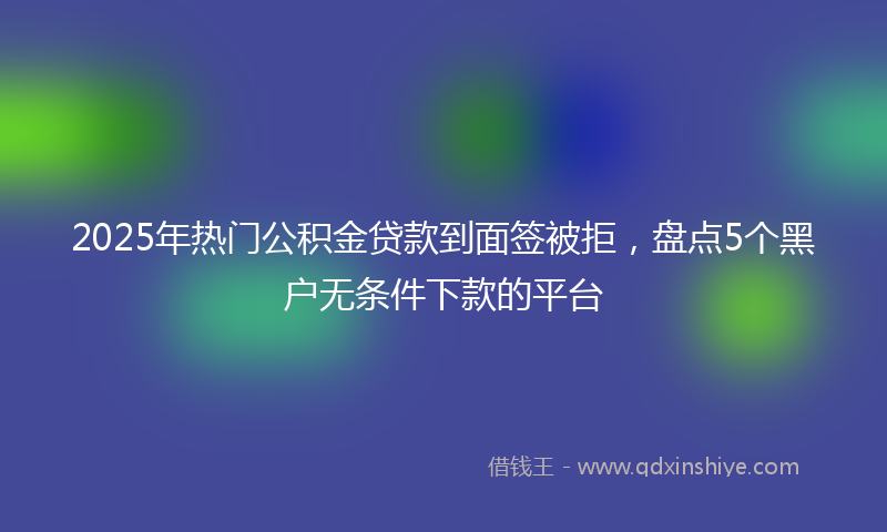 2025年热门公积金贷款到面签被拒，盘点5个黑户无条件下款的平台