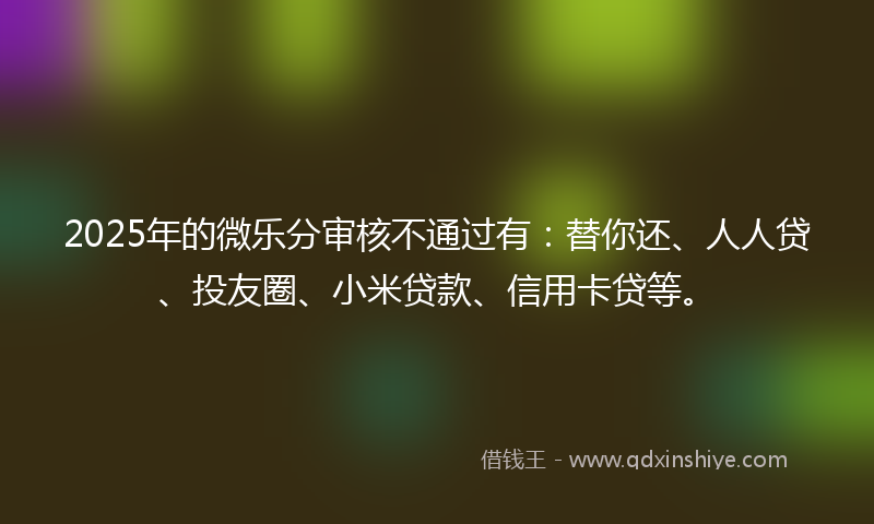 2025年的微乐分审核不通过有：替你还、人人贷、投友圈、小米贷款、信用卡贷等。