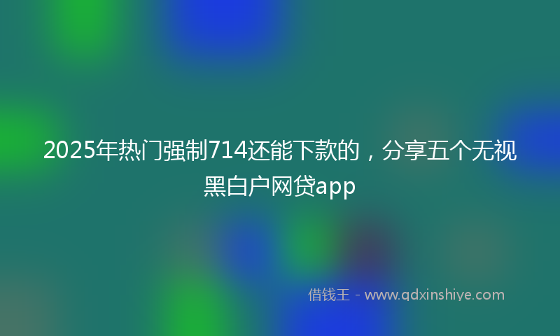 2025年热门强制714还能下款的，分享五个无视黑白户网贷app