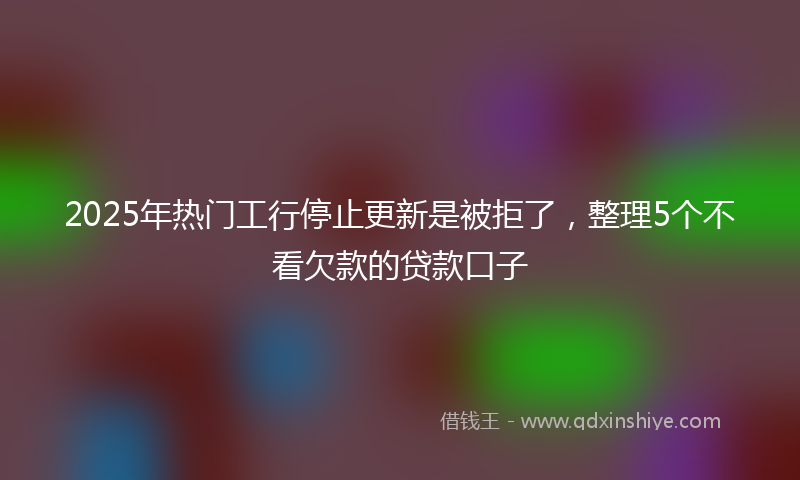 2025年热门工行停止更新是被拒了，整理5个不看欠款的贷款口子