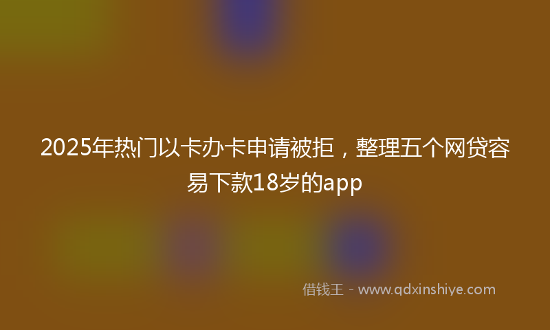 2025年热门以卡办卡申请被拒，整理五个网贷容易下款18岁的app